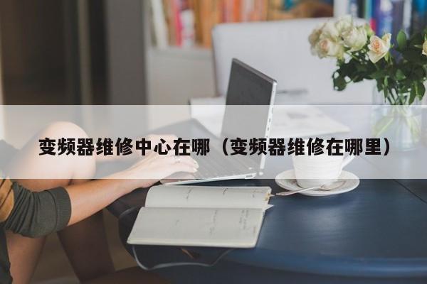 变频器维修中心在哪（变频器维修在哪里）-第1张图片-晋江速捷自动化科技有限公司