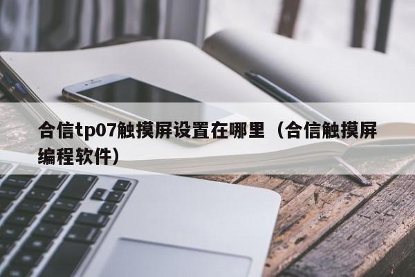 合信tp07触摸屏设置在哪里（合信触摸屏编程软件）-第1张图片-晋江速捷自动化科技有限公司