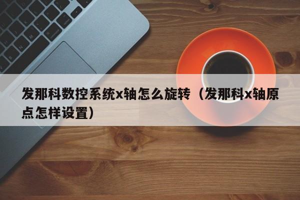 发那科数控系统x轴怎么旋转（发那科x轴原点怎样设置）-第1张图片-晋江速捷自动化科技有限公司