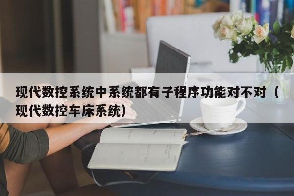 现代数控系统中系统都有子程序功能对不对（现代数控车床系统）-第1张图片-晋江速捷自动化科技有限公司