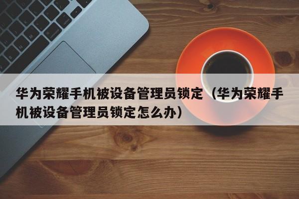 华为荣耀手机被设备管理员锁定（华为荣耀手机被设备管理员锁定怎么办）-第1张图片-晋江速捷自动化科技有限公司