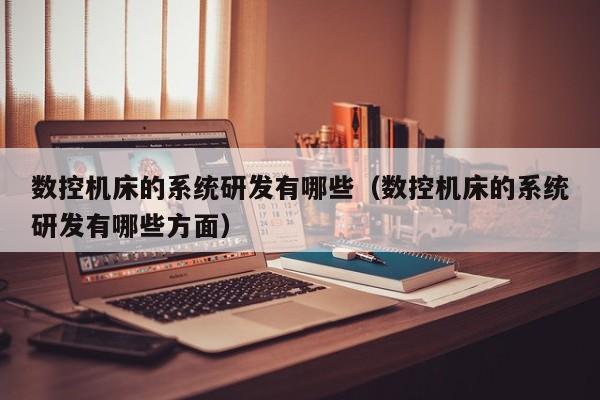 数控机床的系统研发有哪些（数控机床的系统研发有哪些方面）-第1张图片-晋江速捷自动化科技有限公司