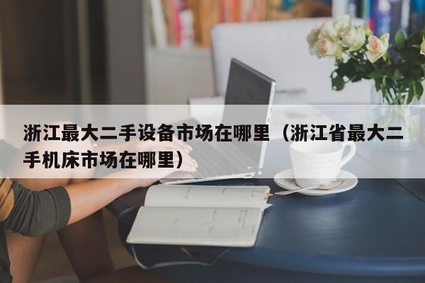 浙江最大二手设备市场在哪里（浙江省最大二手机床市场在哪里）-第1张图片-晋江速捷自动化科技有限公司