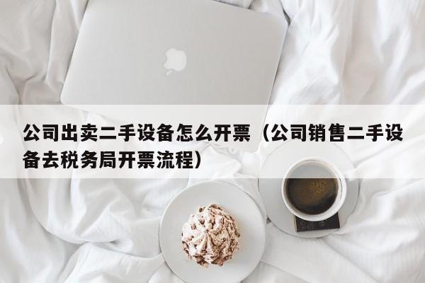 公司出卖二手设备怎么开票（公司销售二手设备去税务局开票流程）-第1张图片-晋江速捷自动化科技有限公司
