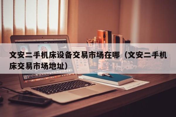 文安二手机床设备交易市场在哪（文安二手机床交易市场地址）-第1张图片-晋江速捷自动化科技有限公司
