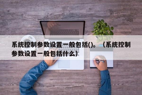 系统控制参数设置一般包括()。（系统控制参数设置一般包括什么）-第1张图片-晋江速捷自动化科技有限公司