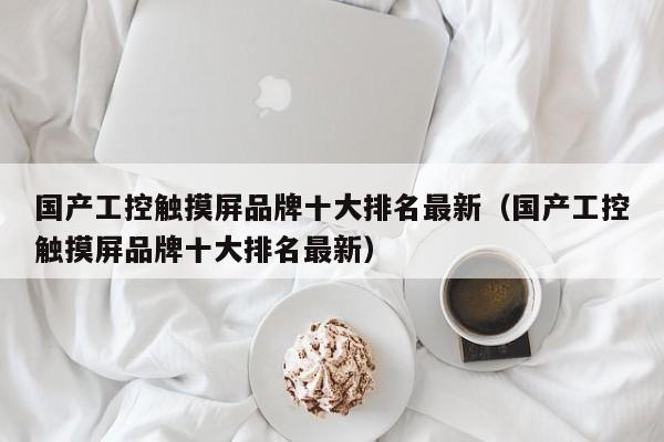 国产工控触摸屏品牌十大排名最新（国产工控触摸屏品牌十大排名最新）-第1张图片-晋江速捷自动化科技有限公司