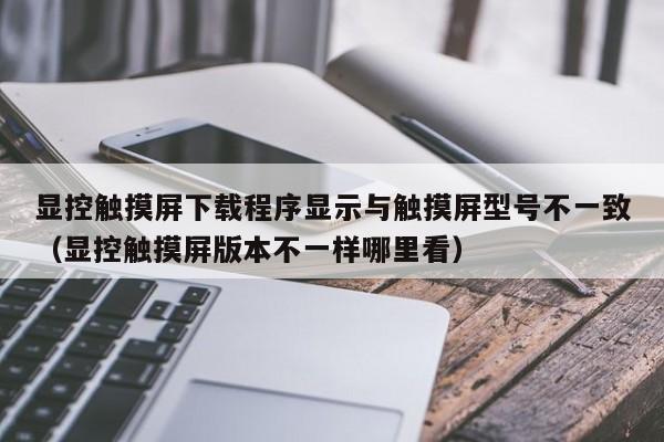 显控触摸屏下载程序显示与触摸屏型号不一致（显控触摸屏版本不一样哪里看）-第1张图片-晋江速捷自动化科技有限公司