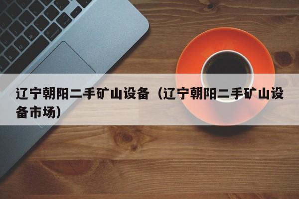 辽宁朝阳二手矿山设备（辽宁朝阳二手矿山设备市场）-第1张图片-晋江速捷自动化科技有限公司