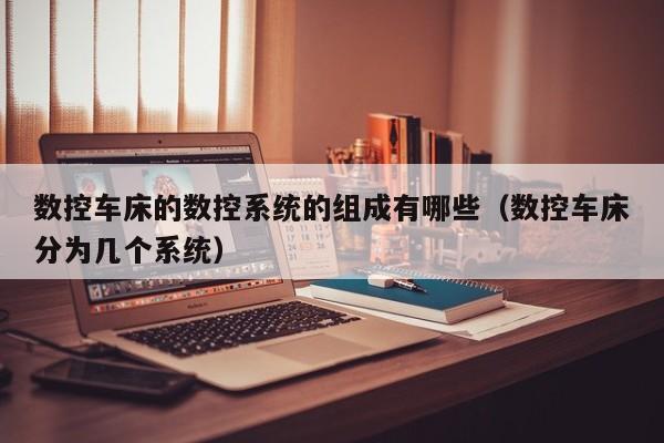 数控车床的数控系统的组成有哪些（数控车床分为几个系统）-第1张图片-晋江速捷自动化科技有限公司