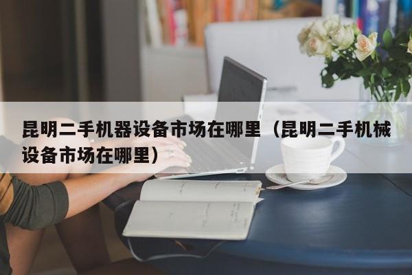 昆明二手机器设备市场在哪里（昆明二手机械设备市场在哪里）-第1张图片-晋江速捷自动化科技有限公司