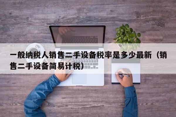 一般纳税人销售二手设备税率是多少最新（销售二手设备简易计税）-第1张图片-晋江速捷自动化科技有限公司