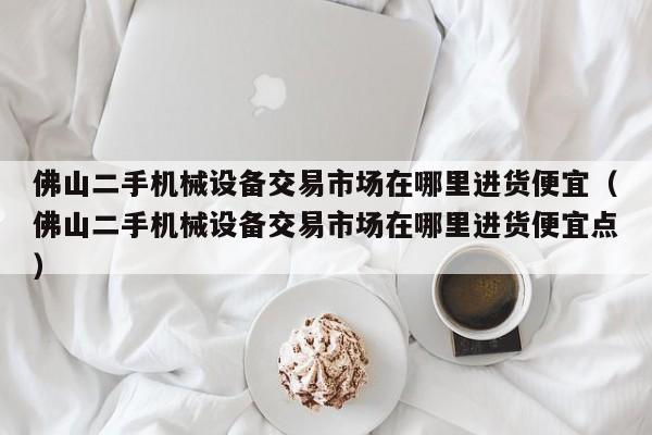 佛山二手机械设备交易市场在哪里进货便宜（佛山二手机械设备交易市场在哪里进货便宜点）-第1张图片-晋江速捷自动化科技有限公司