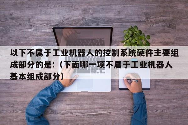 以下不属于工业机器人的控制系统硬件主要组成部分的是:（下面哪一项不属于工业机器人基本组成部分）-第1张图片-晋江速捷自动化科技有限公司
