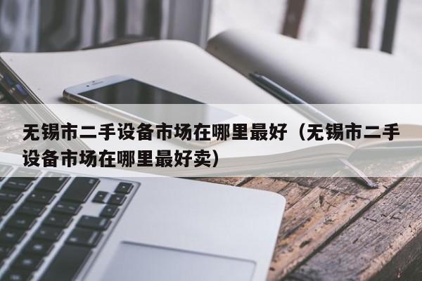 无锡市二手设备市场在哪里最好（无锡市二手设备市场在哪里最好卖）-第1张图片-晋江速捷自动化科技有限公司