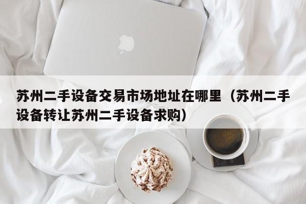 苏州二手设备交易市场地址在哪里（苏州二手设备转让苏州二手设备求购）-第1张图片-晋江速捷自动化科技有限公司
