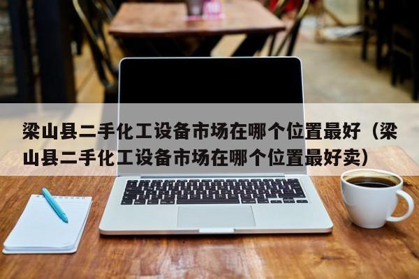 梁山县二手化工设备市场在哪个位置最好（梁山县二手化工设备市场在哪个位置最好卖）-第1张图片-晋江速捷自动化科技有限公司