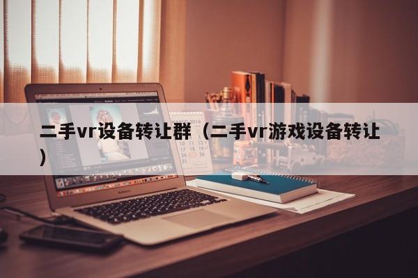 二手vr设备转让群（二手vr游戏设备转让）-第1张图片-晋江速捷自动化科技有限公司