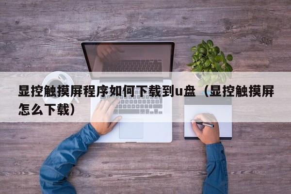 显控触摸屏程序如何下载到u盘（显控触摸屏怎么下载）-第1张图片-晋江速捷自动化科技有限公司
