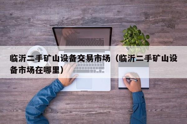 临沂二手矿山设备交易市场（临沂二手矿山设备市场在哪里）-第1张图片-晋江速捷自动化科技有限公司