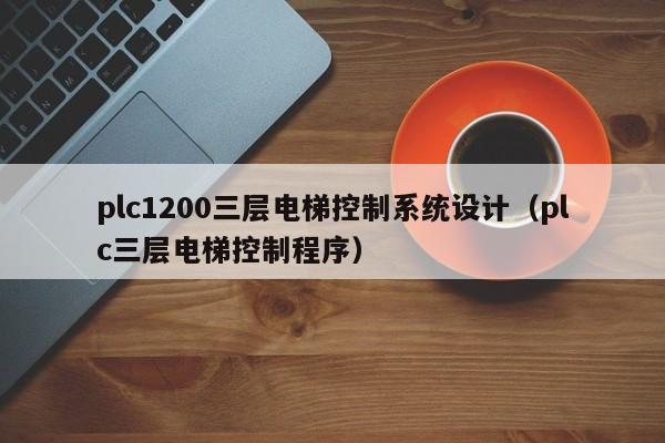 plc1200三层电梯控制系统设计（plc三层电梯控制程序）-第1张图片-晋江速捷自动化科技有限公司