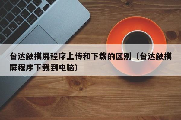 台达触摸屏程序上传和下载的区别（台达触摸屏程序下载到电脑）-第1张图片-晋江速捷自动化科技有限公司
