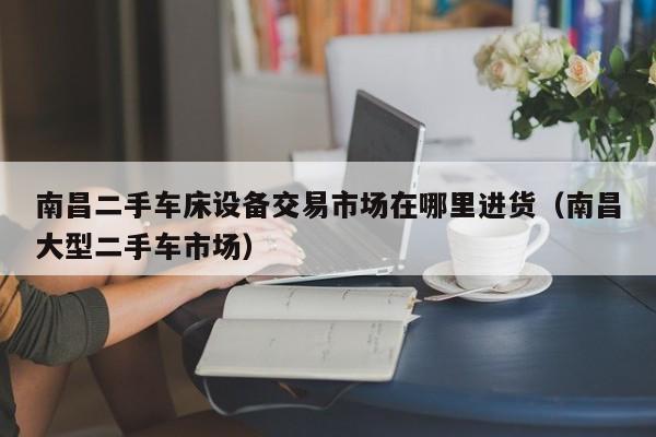南昌二手车床设备交易市场在哪里进货（南昌大型二手车市场）-第1张图片-晋江速捷自动化科技有限公司