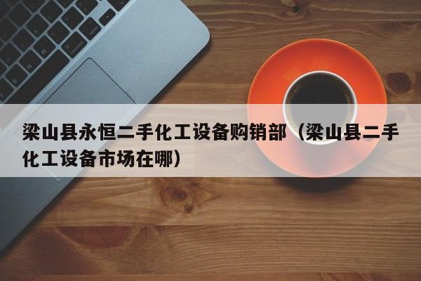 梁山县永恒二手化工设备购销部（梁山县二手化工设备市场在哪）-第1张图片-晋江速捷自动化科技有限公司