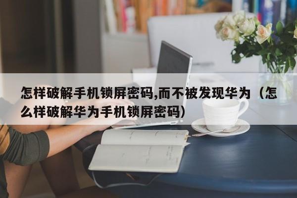 怎样破解手机锁屏密码,而不被发现华为（怎么样破解华为手机锁屏密码）-第1张图片-晋江速捷自动化科技有限公司