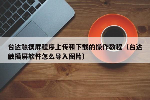 台达触摸屏程序上传和下载的操作教程（台达触摸屏软件怎么导入图片）-第1张图片-晋江速捷自动化科技有限公司
