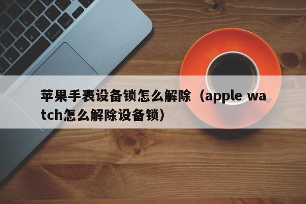 苹果手表设备锁怎么解除（apple watch怎么解除设备锁）-第1张图片-晋江速捷自动化科技有限公司