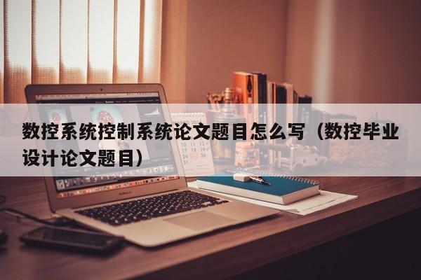 数控系统控制系统论文题目怎么写（数控毕业设计论文题目）-第1张图片-晋江速捷自动化科技有限公司