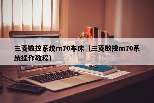 三菱数控系统m70车床（三菱数控m70系统操作教程）-第1张图片-晋江速捷自动化科技有限公司