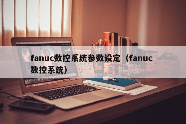 fanuc数控系统参数设定（fanuc 数控系统）-第1张图片-晋江速捷自动化科技有限公司