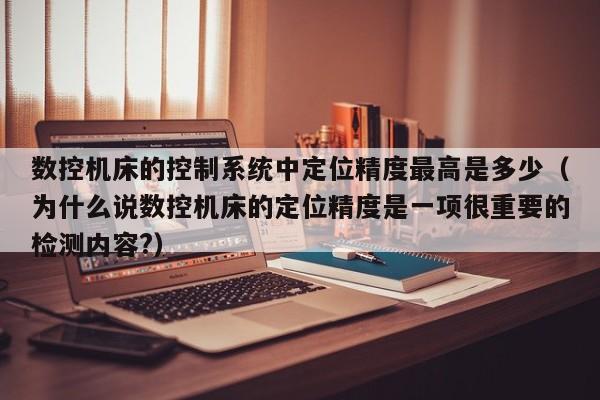 数控机床的控制系统中定位精度最高是多少（为什么说数控机床的定位精度是一项很重要的检测内容?）-第1张图片-晋江速捷自动化科技有限公司