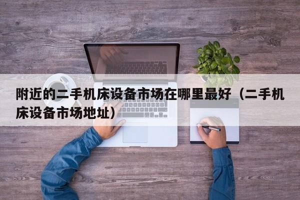 附近的二手机床设备市场在哪里最好（二手机床设备市场地址）-第1张图片-晋江速捷自动化科技有限公司