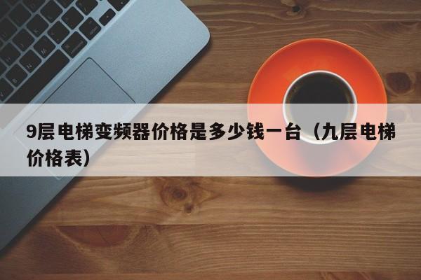 9层电梯变频器价格是多少钱一台（九层电梯价格表）-第1张图片-晋江速捷自动化科技有限公司