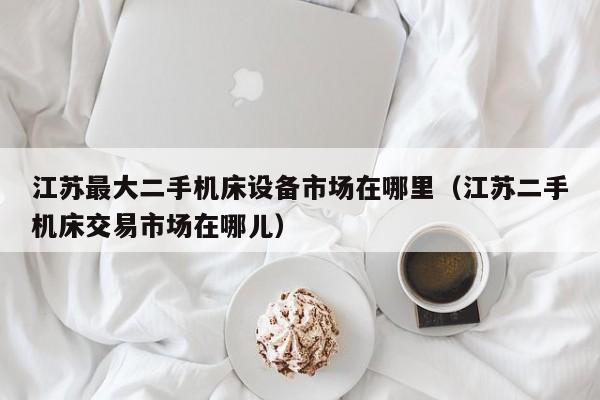 江苏最大二手机床设备市场在哪里（江苏二手机床交易市场在哪儿）-第1张图片-晋江速捷自动化科技有限公司