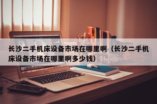 长沙二手机床设备市场在哪里啊（长沙二手机床设备市场在哪里啊多少钱）-第1张图片-晋江速捷自动化科技有限公司