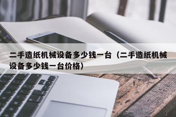 二手造纸机械设备多少钱一台（二手造纸机械设备多少钱一台价格）-第1张图片-晋江速捷自动化科技有限公司