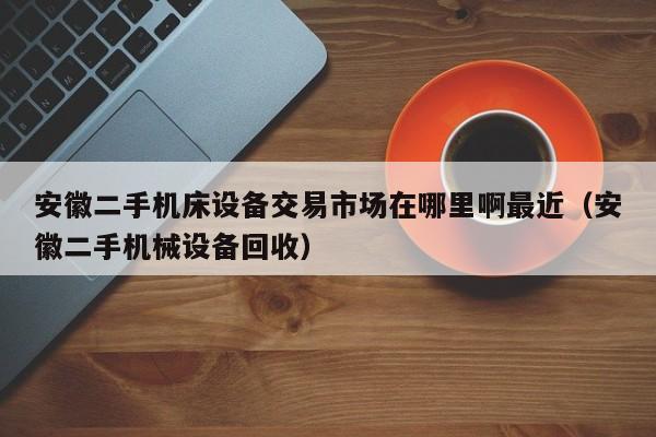 安徽二手机床设备交易市场在哪里啊最近（安徽二手机械设备回收）-第1张图片-晋江速捷自动化科技有限公司