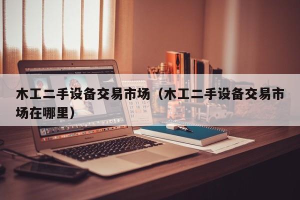 木工二手设备交易市场（木工二手设备交易市场在哪里）-第1张图片-晋江速捷自动化科技有限公司