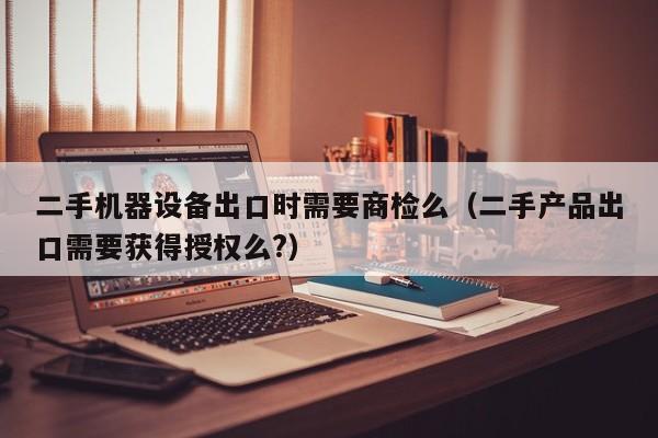 二手机器设备出口时需要商检么（二手产品出口需要获得授权么?）-第1张图片-晋江速捷自动化科技有限公司