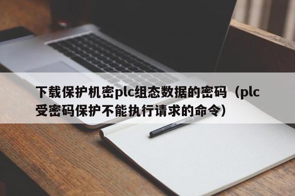 下载保护机密plc组态数据的密码（plc受密码保护不能执行请求的命令）-第1张图片-晋江速捷自动化科技有限公司