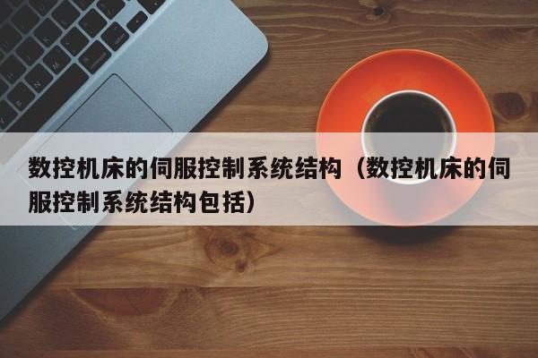 数控机床的伺服控制系统结构（数控机床的伺服控制系统结构包括）-第1张图片-晋江速捷自动化科技有限公司