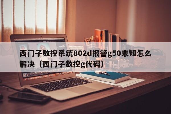 西门子数控系统802d报警g50未知怎么解决（西门子数控g代码）-第1张图片-晋江速捷自动化科技有限公司