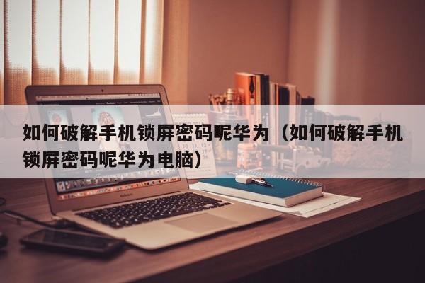 如何破解手机锁屏密码呢华为（如何破解手机锁屏密码呢华为电脑）-第1张图片-晋江速捷自动化科技有限公司