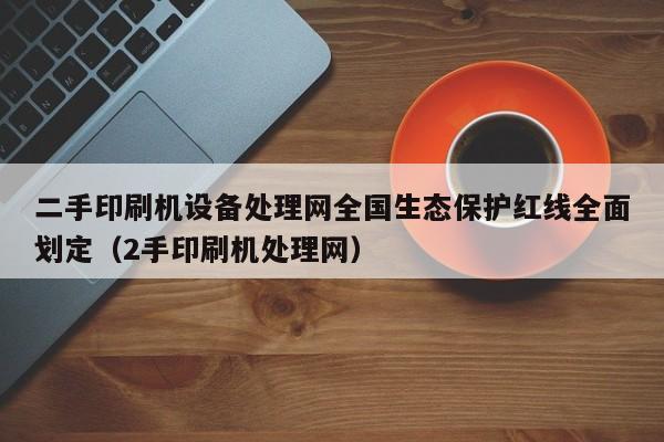 二手印刷机设备处理网全国生态保护红线全面划定（2手印刷机处理网）-第1张图片-晋江速捷自动化科技有限公司