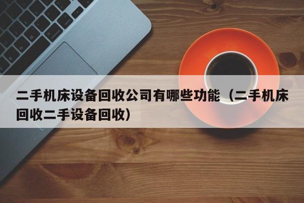 二手机床设备回收公司有哪些功能（二手机床回收二手设备回收）-第1张图片-晋江速捷自动化科技有限公司