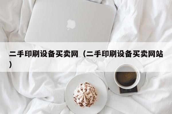 二手印刷设备买卖网（二手印刷设备买卖网站）-第1张图片-晋江速捷自动化科技有限公司